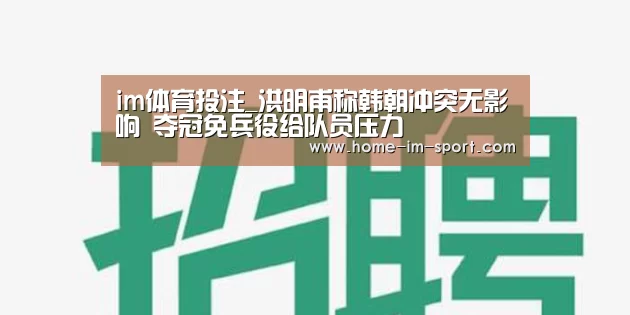 im体育投注_洪明甫称韩朝冲突无影响 夺冠免兵役给队员压力(图4) im体育