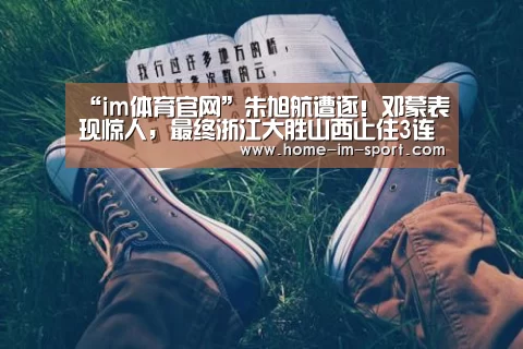 “im体育官网”朱旭航遭逐!邓蒙表现惊人,最终浙江大胜山西止住3连败(图3) im体育官网